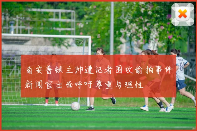 南安普顿主帅遭记者围攻偷拍事件新闻官出面呼吁尊重与理性