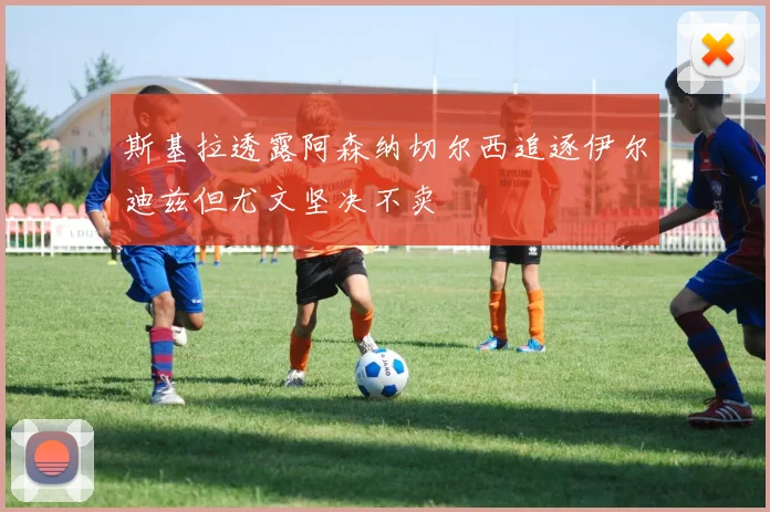 斯基拉透露阿森纳切尔西追逐伊尔迪兹但尤文坚决不卖