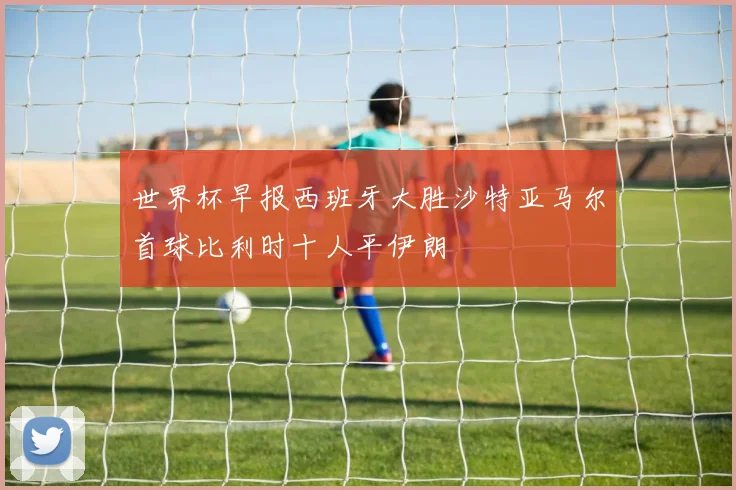 世界杯早报西班牙大胜沙特亚马尔首球比利时十人平伊朗