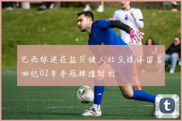 巴西球迷在盐贝健人社交媒体留言回忆02年夺冠辉煌时刻