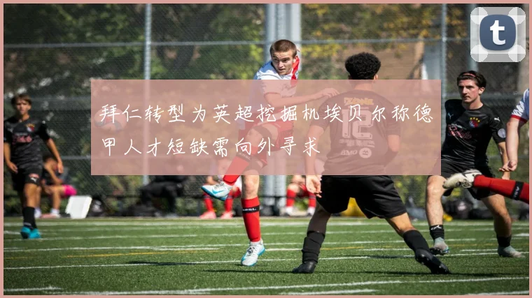 拜仁转型为英超挖掘机埃贝尔称德甲人才短缺需向外寻求
