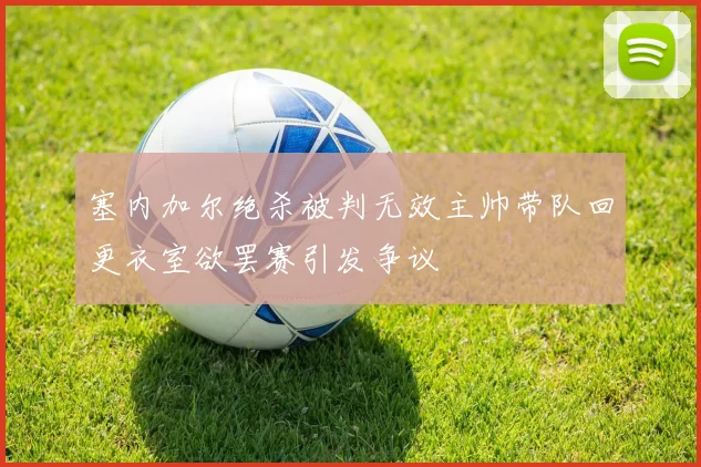 塞内加尔绝杀被判无效主帅带队回更衣室欲罢赛引发争议
