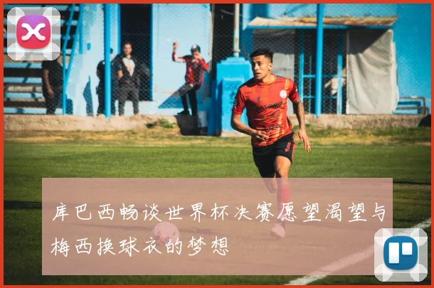 库巴西畅谈世界杯决赛愿望渴望与梅西换球衣的梦想