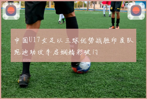 中国U17女足以三球优势战胜印度队宛迪助攻李启娴精彩破门