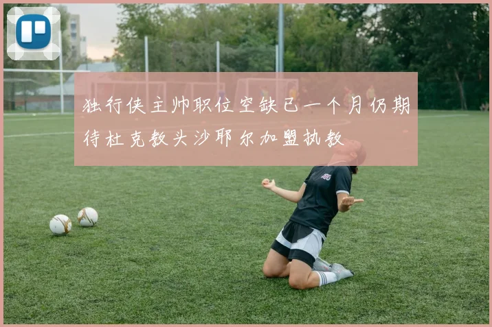 独行侠主帅职位空缺已一个月仍期待杜克教头沙耶尔加盟执教