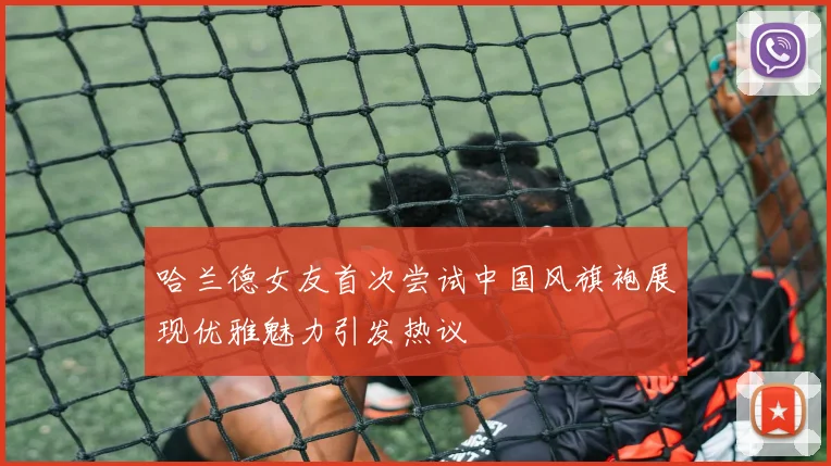 哈兰德女友首次尝试中国风旗袍展现优雅魅力引发热议