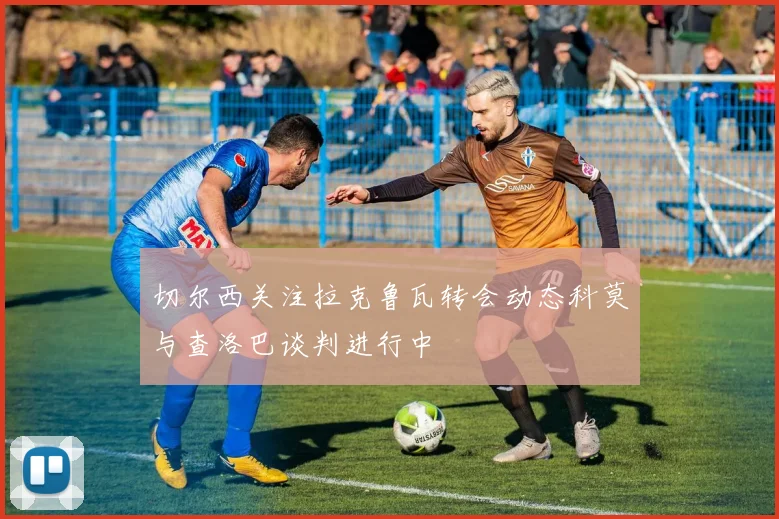 切尔西关注拉克鲁瓦转会动态科莫与查洛巴谈判进行中