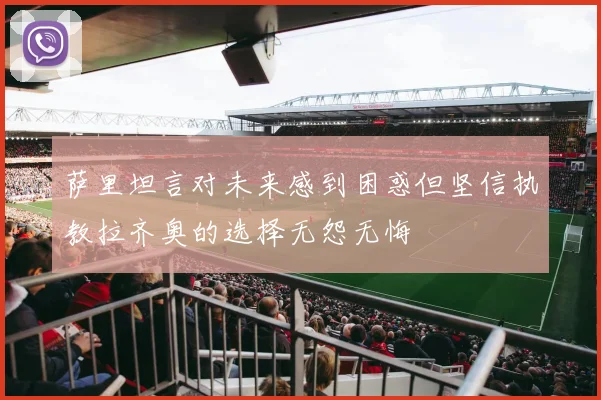 萨里坦言对未来感到困惑但坚信执教拉齐奥的选择无怨无悔