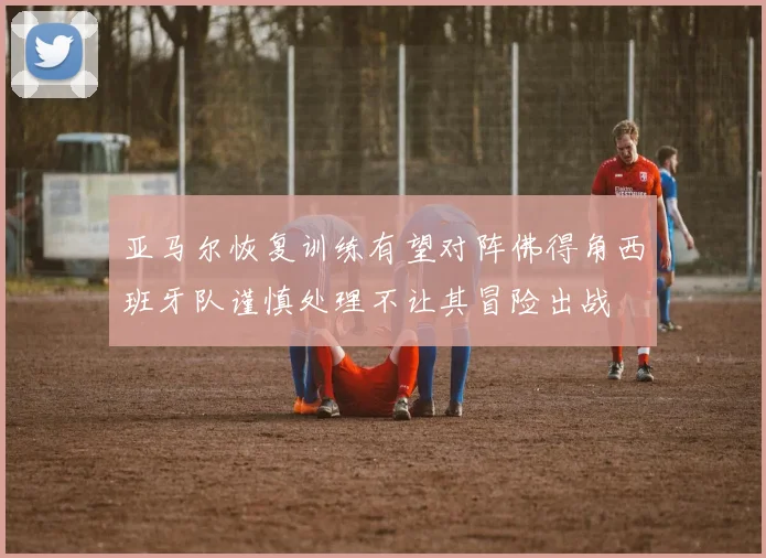 亚马尔恢复训练有望对阵佛得角西班牙队谨慎处理不让其冒险出战