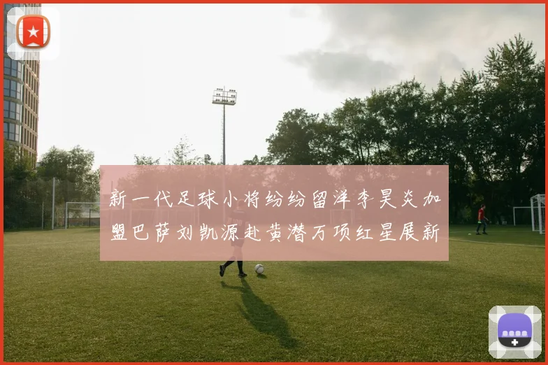新一代足球小将纷纷留洋李昊炎加盟巴萨刘凯源赴黄潜万项红星展新希望