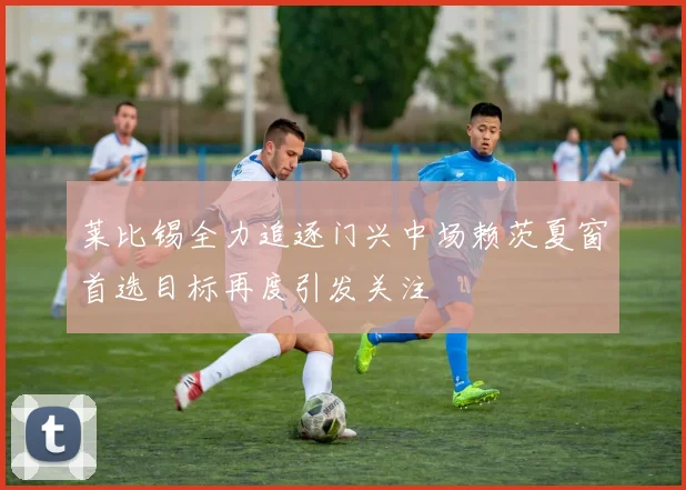 莱比锡全力追逐门兴中场赖茨夏窗首选目标再度引发关注