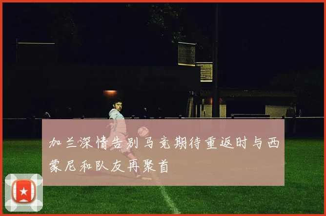 加兰深情告别马竞期待重返时与西蒙尼和队友再聚首