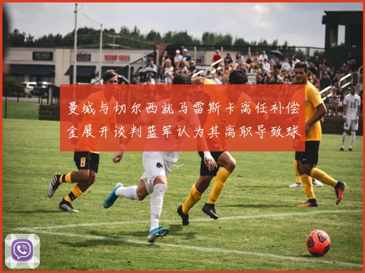 曼城与切尔西就马雷斯卡离任补偿金展开谈判蓝军认为其离职导致球队崩盘