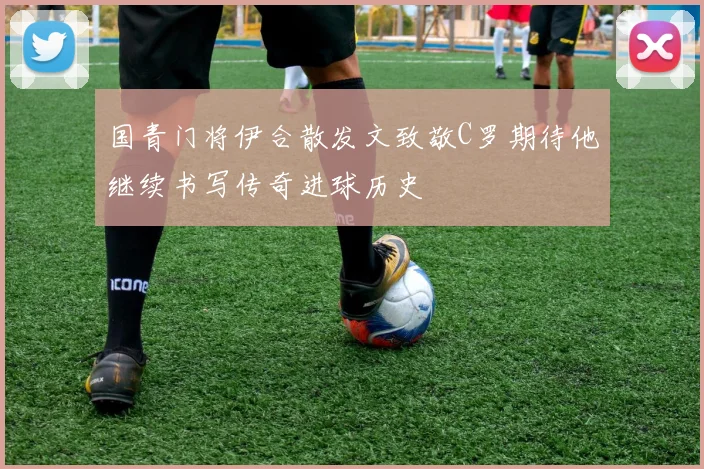 国青门将伊合散发文致敬C罗期待他继续书写传奇进球历史