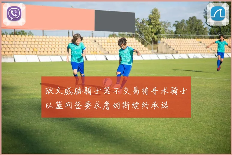 欧文威胁骑士若不交易将手术骑士以篮网签要求詹姆斯续约承诺