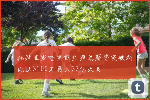 托拜亚斯哈里斯生涯总薪资突破科比达3100万再入33亿大关