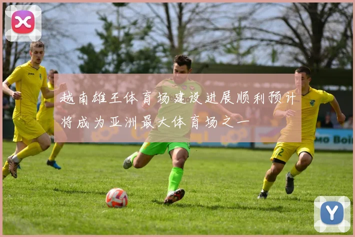 越南雄王体育场建设进展顺利预计将成为亚洲最大体育场之一