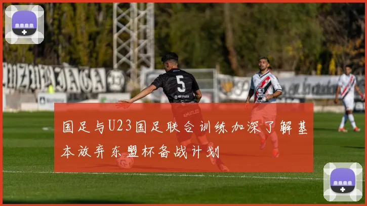 国足与U23国足联合训练加深了解基本放弃东盟杯备战计划